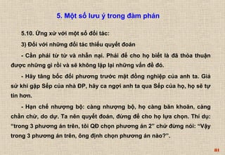 81 
5. Một số lưu ý trong đàm phán 
5.10. Ứng xử với một số đối tác: 
3) Đối với những đối tác thiếu quyết đoán 
- Cần phải từ từ và nhẫn nại. Phải để cho họ biết là đã thỏa thuận 
được những gì rồi và sẽ không lặp lại những vấn đề đó. 
- Hãy tâng bốc đối phương trước mặt đồng nghiệp của anh ta. Giả 
sử khi gặp Sếp của nhà ĐP, hãy ca ngợi anh ta qua Sếp của họ, họ sẽ tự 
tin hơn. 
- Hạn chế nhượng bộ: càng nhượng bộ, họ càng băn khoăn, càng 
chần chừ, do dự. Ta nên quyết đoán, đừng để cho họ lựa chọn. Thí dụ: 
“trong 3 phương án trên, tôi QĐ chọn phương án 2” chứ đừng nói: “Vậy 
trong 3 phương án trên, ông định chọn phương án nào?”. 
 