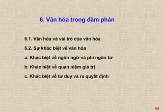 82 
6. Văn hóa trong đàm phán 
6.1. Văn hóa và vai trò của văn hóa 
6.2. Sự khác biệt về văn hóa 
a. Khác biệt về ngôn ngữ và phi ngôn từ 
b. Khác biệt về quan niệm giá trị 
c. Khác biệt về tư duy và ra quyết định 
 