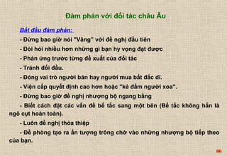 86 
Đàm phán với đối tác châu Âu 
Bắt đầu đàm phán: 
- Đừng bao giờ nói "Vâng” với đề nghị đầu tiên 
- Đòi hỏi nhiều hơn những gì bạn hy vọng đạt được 
- Phản ứng trước từng đề xuất của đối tác 
- Tránh đối đầu. 
- Đóng vai trò người bán hay người mua bất đắc dĩ. 
- Viện cấp quyết định cao hơn hoặc "kẻ đấm người xoa". 
- Đừng bao giờ đề nghị nhượng bộ ngang bằng 
- Biết cách đặt các vấn đề bế tắc sang một bên (Bế tắc không hẳn là 
ngõ cụt hoàn toàn). 
- Luôn đề nghị thỏa thiệp 
- Đề phòng tạo ra ấn tượng trông chờ vào những nhượng bộ tiếp theo 
của bạn. 
 