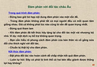 Trong quá trình đàm phán: 
- Đừng bao giờ bó hẹp nội dung đàm phán vào một vấn đề. 
- Trong đàm phán không phải tất cả mọi người đều có mối quan tâm 
87 
giống nhau. Giá cả không phải lúc nào cũng là vấn đề quan trọng nhất. 
- Đừng quá tham lam 
- Khi đàm phán đã kết thúc hãy tặng lại cho đối tác một vài nhượng bộ 
nhỏ. Ví dụ: một dịch vụ bổ trợ không quan trọng. 
- Bạn cần hiểu rõ phong cách đàm phán của bản thân và cố gắng sửa 
đổi cho thích nghi với đối tác. 
- Chuẩn bị thật kỹ cho đàm phán. 
Kết thúc đàm phán: 
- Đặt phía đối tác vào hoàn cảnh dễ chấp nhận kết quả đàm phán. 
- Luôn tự hỏi: Đây có phải là tình thế cả hai bên đều giành được thắng 
lợi hay không? 
Đàm phán với đối tác châu Âu 
 