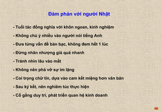 88 
Đàm phán với người Nhật 
- Tuổi tác đồng nghĩa với khôn ngoan, kinh nghiệm 
- Không chú ý nhiều vào người nói tiếng Anh 
- Đưa từng vấn đề bàn bạc, không đem hết 1 lúc 
- Đừng nhân nhượng giá quá nhanh 
- Tránh nhìn lâu vào mắt 
- Không nên phá vỡ sự im lặng 
- Coi trọng chữ tín, dựa vào cam kết miệng hơn văn bản 
- Sau ký kết, nên nghiêm túc thực hiện 
- Cố gắng duy trì, phát triển quan hệ kinh doanh 
 