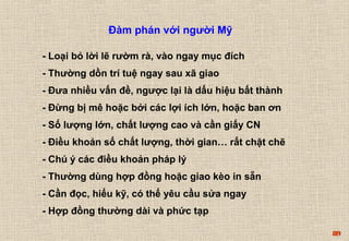 89 
Đàm phán với người Mỹ 
- Loại bỏ lời lẽ rườm rà, vào ngay mục đích 
- Thường dồn trí tuệ ngay sau xã giao 
- Đưa nhiều vấn đề, ngược lại là dấu hiệu bất thành 
- Đừng bị mê hoặc bởi các lợi ích lớn, hoặc ban ơn 
- Số lượng lớn, chất lượng cao và cần giấy CN 
- Điều khoản số chất lượng, thời gian… rất chặt chẽ 
- Chú ý các điều khoản pháp lý 
- Thường dùng hợp đồng hoặc giao kèo in sẵn 
- Cần đọc, hiểu kỹ, có thể yêu cầu sửa ngay 
- Hợp đồng thường dài và phức tạp 
 