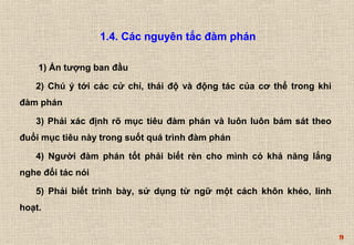 9 
1.4. Các nguyên tắc đàm phán 
1) Ấn tượng ban đầu 
2) Chú ý tới các cử chỉ, thái độ và động tác của cơ thể trong khi 
đàm phán 
3) Phải xác định rõ mục tiêu đàm phán và luôn luôn bám sát theo 
đuổi mục tiêu này trong suốt quá trình đàm phán 
4) Người đàm phán tốt phải biết rèn cho mình có khả năng lắng 
nghe đối tác nói 
5) Phải biết trình bày, sử dụng từ ngữ một cách khôn khéo, linh 
hoạt. 
 