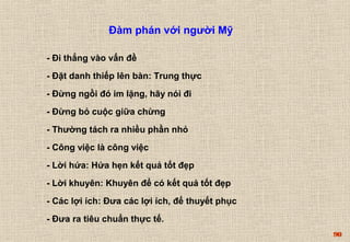 90 
Đàm phán với người Mỹ 
- Đi thẳng vào vấn đề 
- Đặt danh thiếp lên bàn: Trung thực 
- Đừng ngồi đó im lặng, hãy nói đi 
- Đừng bỏ cuộc giữa chừng 
- Thường tách ra nhiều phần nhỏ 
- Công việc là công việc 
- Lời hứa: Hứa hẹn kết quả tốt đẹp 
- Lời khuyên: Khuyên để có kết quả tốt đẹp 
- Các lợi ích: Đưa các lợi ích, để thuyết phục 
- Đưa ra tiêu chuẩn thực tế. 
 