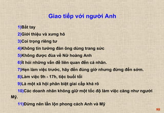 92 
Giao tiếp với người Anh 
1)Bắt tay 
2)Giới thiệu và xưng hô 
3)Coi trọng riêng tư 
4)Không tin tưởng đàn ông dùng trang sức 
5)Không được đùa về Nữ hoàng Anh 
6)Ít hỏi những vấn đề liên quan đến cá nhân. 
7)Hẹn làm việc trước, hãy đến đúng giờ nhưng đừng đến sớm. 
8)Làm việc 9h - 17h, tiệc buổi tối 
9)Là một xã hội phân biệt giai cấp khá rõ 
10)Các doanh nhân không giữ một tốc độ làm việc căng như người 
Mỹ. 
11)Đừng nên lẫn lộn phong cách Anh và Mỹ 
 