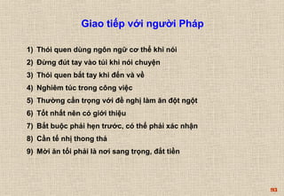 93 
Giao tiếp với người Pháp 
1) Thói quen dùng ngôn ngữ cơ thể khi nói 
2) Đừng đút tay vào túi khi nói chuyện 
3) Thói quen bắt tay khi đến và về 
4) Nghiêm túc trong công việc 
5) Thường cẩn trọng với đề nghị làm ăn đột ngột 
6) Tốt nhất nên có giới thiệu 
7) Bắt buộc phải hẹn trước, có thể phải xác nhận 
8) Cần tế nhị thong thả 
9) Mời ăn tối phải là nơi sang trọng, đắt tiền 
 