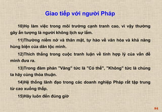 94 
Giao tiếp với người Pháp 
10)Họ làm việc trong môi trường cạnh tranh cao, vì vậy thường 
gây ấn tượng là người không lịch sự lắm. 
11)Thường niềm nở và thân mật, tự hào về văn hóa và khả năng 
hùng biện của dân tộc mình. 
12)Thích thắng trong cuộc tranh luận về tính hợp lý của vấn đề 
mình đưa ra. 
13)Trong đàm phán "Vâng" tức là "Có thể", "Không" tức là chúng 
ta hãy cùng thỏa thuận. 
14)Hệ thống lãnh đạo trong các doanh nghiệp Pháp rất tập trung 
từ cao xuống thấp. 
15)Hãy luôn đến đúng giờ 
 