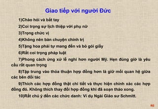 95 
Giao tiếp với người Đức 
1)Chào hỏi và bắt tay 
2)Coi trọng sự lịch thiệp với phụ nữ 
3)Trọng chức vị 
4)Không nên bàn chuyện chính trị 
5)Tặng hoa phải tự mang đến và bỏ gói giấy 
6)Rất coi trọng pháp luật 
7)Phong cách ứng xử lễ nghi hơn người Mỹ. Hẹn đúng giờ là yêu 
cầu rất quan trọng 
8)Tập trung vào thỏa thuận hợp đồng hơn là giữ mối quan hệ giữa 
các bên đối tác 
9)Thích các hợp đồng thật chi tiết và thực hiện chính xác các hợp 
đồng đó. Không thích thay đổi hợp đồng khi đã soạn thảo xong. 
10)Rất chú ý đến các chức danh: Ví dụ Ngài Giáo sư Schmitt. 
 
