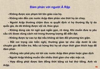 96 
Đàm phán với người Ả Rập 
- Không được xúc phạm tới tôn giáo của họ. 
- Không nên đến các nước Arập đàm phán vào thời họ ăn chay. 
- Người Arập thường chậm đưa ra quyết định vì họ thường lấy lý do 
quốc gia, do đó không được vội vã, thúc giục 
- Không dùng các từ ngữ quá ngắn gọn, rõ ràng. Khi muốn đưa ra yêu 
cầu chỉ được dùng cách nói trong thương lượng để diễn đạt. 
- Không được tự cao tự đại nếu không sẽ làm đối phương tức giận. 
- Rất coi trọng các kiến nghị, thường giao lại cho cấp dưới là các 
chuyên gia để kiểm tra. Nếu có hứng thú họ sẽ chọn thời gian thích hợp để 
đàm phán 
- Không nên phái phụ nữ tới các nước Arập đàm phán hoặc giao dịch 
- Người Arập không muốn tốn nhiều thời gian cho việc mặc cả. 
- Hợp đồng phải được làm đồng thời bằng cả hai thứ tiếng, Anh và 
Arập. 
 