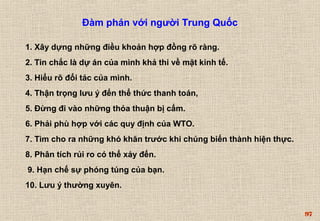 97 
Đàm phán với người Trung Quốc 
1. Xây dựng những điều khoản hợp đồng rõ ràng. 
2. Tin chắc là dự án của mình khả thi về mặt kinh tế. 
3. Hiểu rõ đối tác của mình. 
4. Thận trọng lưu ý đến thể thức thanh toán, 
5. Đừng đi vào những thỏa thuận bị cấm. 
6. Phải phù hợp với các quy định của WTO. 
7. Tìm cho ra những khó khăn trước khi chúng biến thành hiện thực. 
8. Phân tích rủi ro có thể xảy đến. 
9. Hạn chế sự phóng túng của bạn. 
10. Lưu ý thường xuyên. 
 