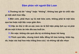 99 
Đàm phán với người Đài Loan 
8.Thường trả lời “vâng” hoặc “không”. Không bao giờ từ chối việc 
gì một cách trực tiếp. 
9.Mời cơm, phải thực sự là một bữa cơm, không phải là một bữa 
qua loa hoặc một tiệc rượu giản đơn. 
10.Việc ăn thử ở tất cả các món ăn là thể hiện phép lịch sự và phải 
để dư một ít thức ăn trên đĩa sau buổi ăn. 
11.Ăn mặc: không cần quá cầu kỳ và không được hở hang 
12.Thích quà biếu, nhưng tránh biếu đồng hồ treo tường, khăn tay, 
dù, hoặc các loại hoa màu trắng (hoa cúc) và những vật sắc nhọn 
 