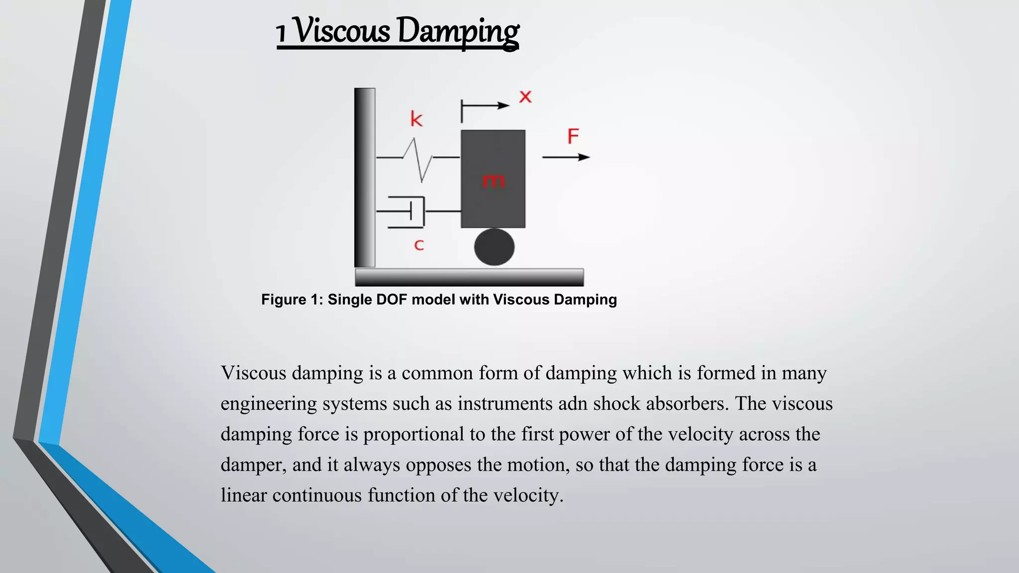1 Viscous Damping
Viscous damping is a common form of damping which is formed in many
engineering systems such as instruments adn shock absorbers. The viscous
damping force is proportional to the first power of the velocity across the
damper, and it always opposes the motion, so that the damping force is a
linear continuous function of the velocity.
Figure 1: Single DOF model with Viscous Damping
 