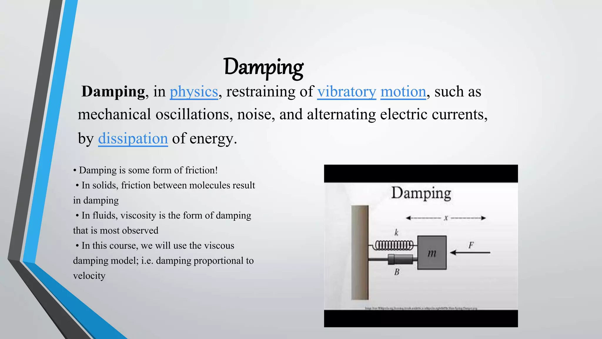 Damping
Damping, in physics, restraining of vibratory motion, such as
mechanical oscillations, noise, and alternating electric currents,
by dissipation of energy.
• Damping is some form of friction!
• In solids, friction between molecules result
in damping
• In fluids, viscosity is the form of damping
that is most observed
• In this course, we will use the viscous
damping model; i.e. damping proportional to
velocity
 