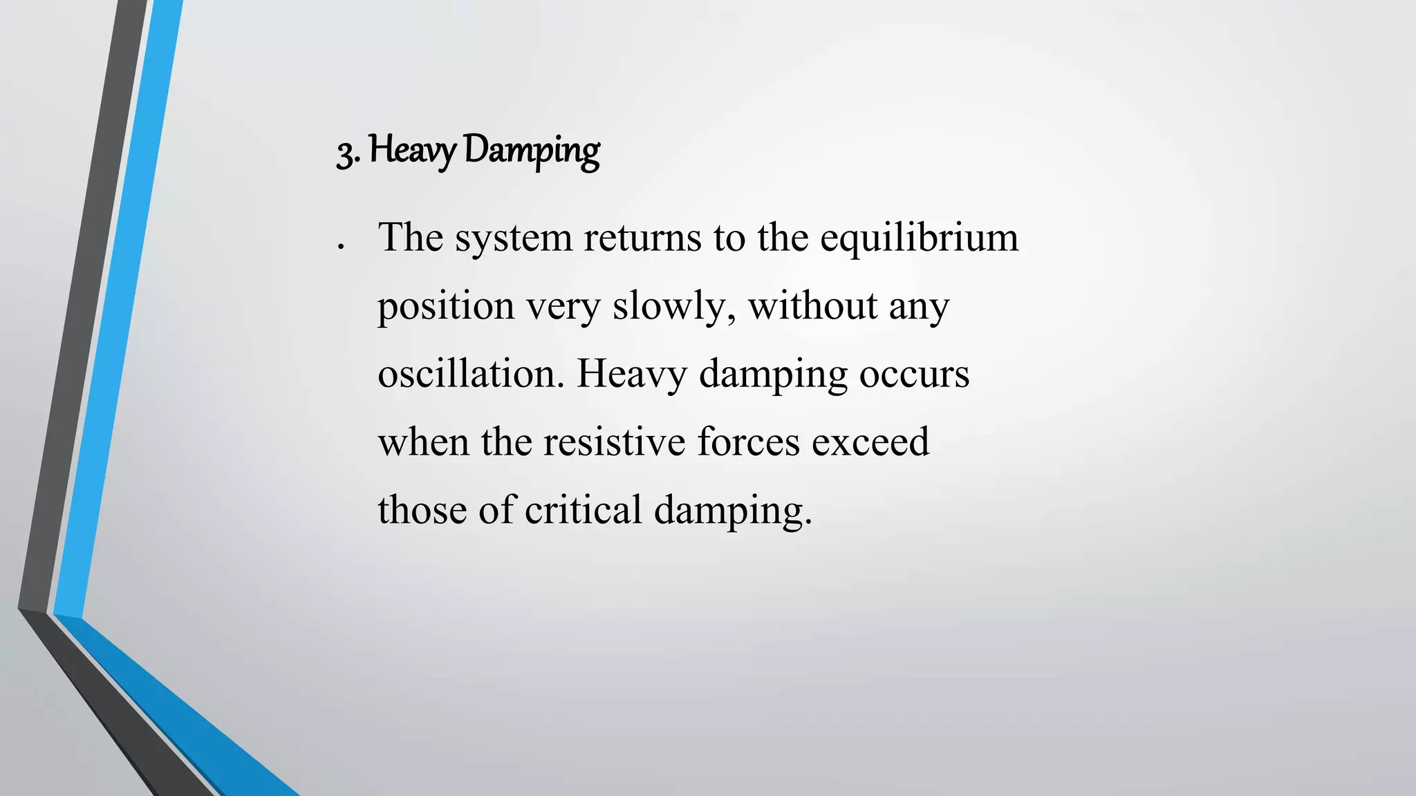 3. Heavy Damping
 The system returns to the equilibrium
position very slowly, without any
oscillation. Heavy damping occurs
when the resistive forces exceed
those of critical damping.
 