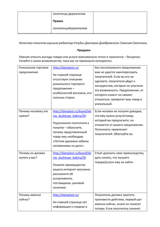 полотенце держателем
Правка
полотенцедержателем
Качество текстов оценила редактор Студии Дмитрия Димбровского Гаевская Светлана.
Продажи
Умение описать выгоды товара или услуги максимально точно и лаконично – бесценно.
Узнайте о своих возможностях, пока вас не превзошли конкуренты.
Уникальное торговое
предложение
http://damplast.ru/
На главной странице
отсутствует описание
уникального торгового
предложения –
особенностей магазина, его
сильных сторон.
Без эксклюзивного предложения
вам не удастся заинтересовать
покупателей. Если вы его не
сделаете, покупатели уйдут к
конкурентам, которые не упустили
эту возможность. Предложение, от
которого клиент не сможет
отказаться, превратит ваш товар в
уникальный.
Почему человеку это
нужно?
http://damplast.ru/board/let
nie_dushevye_kabiny/50
Подтолкните посетителя к
покупке – объясните,
почему представленный
товар ему необходим.
«Летние душевые кабины
незаменимы на даче».
Если человек не получит доводов,
что ему нужна услугатовар,
который вы предлагаете, он
откажется от вашего предложения.
Полезность привлекает
покупателей. Обоснуйте ее.
Почему он должен
купить у вас?
http://damplast.ru/board/let
nie_dushevye_kabiny/50
Укажите преимущества
вашего интернет-магазина:
расскажите об
ассортименте,
поставщиках, ценовой
политике.
Стоит доказать свое превосходство,
дать понять, что лучшего
товара/услуги ему не найти.
Почему именно
сейчас?
http://damplast.ru/
На главной странице нет
информации о скидках и
Покупатель должен захотеть
произвести действие, первый шаг
именно сейчас, иначе он понесет
потери. Если посетитель покинет
 