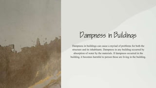 Dampness in Buildings
Dampness in buildings can cause a myriad of problems for both the
structure and its inhabitants. Dampness in any building occurred by
absorption of water by the materials. If dampness occurred in the
building, it becomes harmful to person those are living in the building.
 