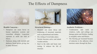 Health Concerns - Structural Damage - Aesthetic Problems -
• Dampness can cause havoc on
human respiratory systems and
exacerbate allergies. Long-term
exposure to mold can lead to
illness.
• Darkness along with warmth and
darkness breed germs giving rise
to many diseases.
• Moisture can cause decay and
weakening of structural materials
such as plasterboard and timber.
• Dry rotting of wood takes place.
• Termite becomes active and attack
wooden articles.
• Steel in the slabs and beam start
rusting. It reduces the life of
structure.
• Condensation and mold on
windows, walls, and ceilings can
damage paints and finishes, leading
to unsightly stains and blisters.
• The flooring get loosened because
of reduction in the adhesion when
moisture enters through the floor.
The Effects of Dampness
 