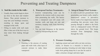 1. Seal the cracks in the walls -
4. Guniting -
2. Waterproof Surface Treatments -
• Usually, these cracks begin to show
up close to the door and window
frames. They permit moisture to
seep into your building's structure,
resulting in damp spots and
seepages in the walls.
• Filling in cracks with wall crack
filler is thus one of the best ways to
stop water from leaking through
walls.
• Guniting is the process of coating
pipes and walls with a thin layer of
concrete mixture to make them
waterproof.
• Exterior waterproofing coats can be
applied to the exterior walls to stop water
from penetrating the walls. The barrier
that a waterproof coat will create will
insulate walls and keep out rain and
moisture, keeping walls from becoming
damp.
• You can treat dampness in the interior
walls by waterproofing the roof.
Preventing and Treating Dampness
3. Integral Damp Proof Systems -
• In order to prevent groundwater from
penetrating your home's walls, install a
damp-proof course. A preventive
barrier made of an impervious material
something that prevents water from
passing through is added to the brick
wall in a damp-proof course 150 mm
above the ground level. This keeps
moisture from damagingly rising
through the walls.
5. Pressure Grouting -
• Applying cement and sand with a jet into crevices,
cracks, or fissures in a structure is known as
pressure grouting. Grouting not only helps to keep
walls from getting damp but it can also be used to
make a structure stronger and more rigid.
 