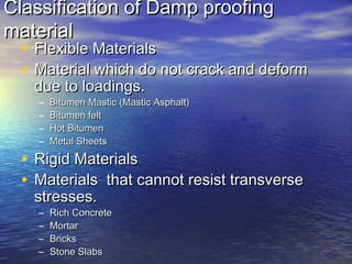 Classification of Damp proofingClassification of Damp proofing
materialmaterial
• Flexible MaterialsFlexible Materials
• Material which do not crack and deformMaterial which do not crack and deform
due to loadings.due to loadings.
– Bitumen Mastic (Mastic Asphalt)Bitumen Mastic (Mastic Asphalt)
– Bitumen feltBitumen felt
– Hot BitumenHot Bitumen
– Metal SheetsMetal Sheets
• Rigid MaterialsRigid Materials
• Materials that cannot resist transverseMaterials that cannot resist transverse
stresses.stresses.
– Rich ConcreteRich Concrete
– MortarMortar
– BricksBricks
– Stone SlabsStone Slabs
 