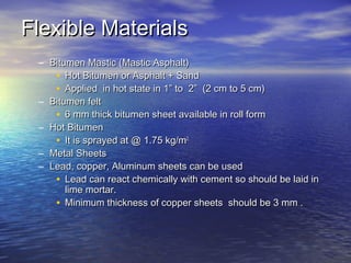 Flexible MaterialsFlexible Materials
– Bitumen Mastic (Mastic Asphalt)Bitumen Mastic (Mastic Asphalt)
• Hot Bitumen or Asphalt + SandHot Bitumen or Asphalt + Sand
• Applied in hot state in 1” to 2” (2 cm to 5 cm)Applied in hot state in 1” to 2” (2 cm to 5 cm)
– Bitumen feltBitumen felt
• 6 mm thick bitumen sheet available in roll form6 mm thick bitumen sheet available in roll form
– Hot BitumenHot Bitumen
• It is sprayed at @ 1.75 kg/mIt is sprayed at @ 1.75 kg/m22
– Metal SheetsMetal Sheets
– Lead, copper, Aluminum sheets can be usedLead, copper, Aluminum sheets can be used
• Lead can react chemically with cement so should be laid inLead can react chemically with cement so should be laid in
lime mortar.lime mortar.
• Minimum thickness of copper sheets should be 3 mm .Minimum thickness of copper sheets should be 3 mm .
 