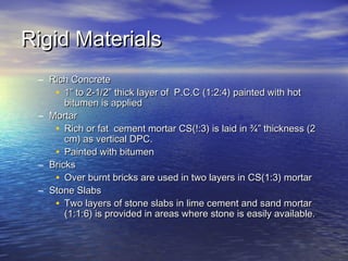 Rigid MaterialsRigid Materials
– Rich ConcreteRich Concrete
• 1” to 2-1/2” thick layer of P.C.C (1:2:4) painted with hot1” to 2-1/2” thick layer of P.C.C (1:2:4) painted with hot
bitumen is appliedbitumen is applied
– MortarMortar
• Rich or fat cement mortar CS(!:3) is laid in ¾” thickness (2Rich or fat cement mortar CS(!:3) is laid in ¾” thickness (2
cm) as vertical DPC.cm) as vertical DPC.
• Painted with bitumenPainted with bitumen
– BricksBricks
• Over burnt bricks are used in two layers in CS(1:3) mortarOver burnt bricks are used in two layers in CS(1:3) mortar
– Stone SlabsStone Slabs
• Two layers of stone slabs in lime cement and sand mortarTwo layers of stone slabs in lime cement and sand mortar
(1:1:6) is provided in areas where stone is easily available.(1:1:6) is provided in areas where stone is easily available.
 
