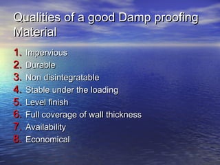 Qualities of a good Damp proofingQualities of a good Damp proofing
MaterialMaterial
1.1. ImperviousImpervious
2.2. DurableDurable
3.3. Non disintegratableNon disintegratable
4.4. Stable under the loadingStable under the loading
5.5. Level finishLevel finish
6.6. Full coverage of wall thicknessFull coverage of wall thickness
7.7. AvailabilityAvailability
8.8. EconomicalEconomical
 