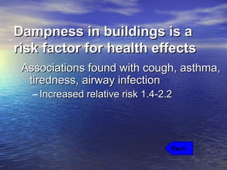 Dampness in buildings is aDampness in buildings is a
risk factor for health effectsrisk factor for health effects
Associations found with cough, asthma,Associations found with cough, asthma,
tiredness, airway infectiontiredness, airway infection
– Increased relative risk 1.4-2.2Increased relative risk 1.4-2.2
Back
 