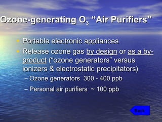 Ozone-generating OOzone-generating O33 “Air Purifiers”“Air Purifiers”
• Portable electronic appliancesPortable electronic appliances
• Release ozone gasRelease ozone gas by designby design oror as a by-as a by-
productproduct (“ozone generators” versus(“ozone generators” versus
ionizers & electrostatic precipitators)ionizers & electrostatic precipitators)
– Ozone generators 300 - 400 ppbOzone generators 300 - 400 ppb
– Personal air purifiers ~ 100 ppbPersonal air purifiers ~ 100 ppb
Back
 