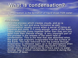 What is condensation?What is condensation?
Condensation is the formation of liquid drops from waterCondensation is the formation of liquid drops from water
vapor.vapor.
More DetailsMore Details
It is the process which creates clouds, and so isIt is the process which creates clouds, and so is
necessary for rain and snow formation as well.necessary for rain and snow formation as well.
Condensation usually occurs when a parcel of rising airCondensation usually occurs when a parcel of rising air
expands and cools. If it cools enough, some of the waterexpands and cools. If it cools enough, some of the water
vapor molecules clump together faster than they are tornvapor molecules clump together faster than they are torn
apart from their thermal energy. A very important part ofapart from their thermal energy. A very important part of
this process is the release of the latent heat ofthis process is the release of the latent heat of
condensation. This is the heat that was absorbed whencondensation. This is the heat that was absorbed when
the water was originally evaporated from the surface ofthe water was originally evaporated from the surface of
the Earth. The heat removed from the surface throughthe Earth. The heat removed from the surface through
evaporation is released again up in the atmosphere whenevaporation is released again up in the atmosphere when
clouds form. This process keeps the Earth's climateclouds form. This process keeps the Earth's climate
cooler that it would otherwise be if there were no water.cooler that it would otherwise be if there were no water.
Another way in which condensation occurs is during theAnother way in which condensation occurs is during the
formation of dews.formation of dews.
 