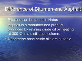 Difference of Bitumen and AsphaltDifference of Bitumen and Asphalt
• Bitumen can be found in Nature.Bitumen can be found in Nature.
• Asphalt is a manufactured product,Asphalt is a manufactured product,
produced by refining crude oil by heatingproduced by refining crude oil by heating
at 300at 300 oo
C in a distillation column.C in a distillation column.
• Naphthene base crude oils are suitableNaphthene base crude oils are suitable
 