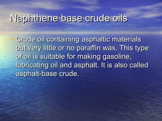 Naphthene base crude oilsNaphthene base crude oils
• Crude oil containing asphaltic materialsCrude oil containing asphaltic materials
but very little or no paraffin wax. This typebut very little or no paraffin wax. This type
of oil is suitable for making gasoline,of oil is suitable for making gasoline,
lubricating oil and asphalt. It is also calledlubricating oil and asphalt. It is also called
asphalt-base crude.asphalt-base crude.
 