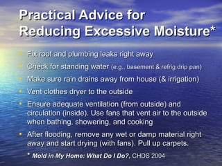 Practical Advice forPractical Advice for
Reducing Excessive Moisture*Reducing Excessive Moisture*
• Fix roof and plumbing leaks right awayFix roof and plumbing leaks right away
• Check for standing waterCheck for standing water (e.g., basement & refrig drip pan)(e.g., basement & refrig drip pan)
• Make sure rain drains away from house (& irrigation)Make sure rain drains away from house (& irrigation)
• Vent clothes dryer to the outsideVent clothes dryer to the outside
• Ensure adequate ventilation (from outside) andEnsure adequate ventilation (from outside) and
circulation (inside). Use fans that vent air to the outsidecirculation (inside). Use fans that vent air to the outside
when bathing, showering, and cookingwhen bathing, showering, and cooking
• After flooding, remove any wet or damp material rightAfter flooding, remove any wet or damp material right
away and start drying (with fans).away and start drying (with fans). Pull up carpets.Pull up carpets.
** Mold in My Home: What Do I Do?Mold in My Home: What Do I Do?,, CHDS 2004CHDS 2004
 