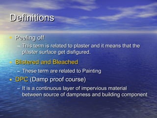 DefinitionsDefinitions
• Peeling offPeeling off
– This term is related to plaster and it means that theThis term is related to plaster and it means that the
plaster surface get disfigured.plaster surface get disfigured.
• Blistered and BleachedBlistered and Bleached
– These term are related to PaintingThese term are related to Painting
• DPCDPC (Damp proof course)(Damp proof course)
– It is a continuous layer of impervious materialIt is a continuous layer of impervious material
between source of dampness and building componentbetween source of dampness and building component
 