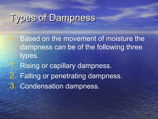 Types of DampnessTypes of Dampness
• Based on the movement of moisture the
dampness can be of the following three
types.
1. Rising or capillary dampness.
2. Falling or penetrating dampness.
3. Condensation dampness.
 