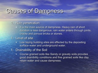 Causes of DampnessCauses of Dampness
1.1. Rain penetrationRain penetration
• It is the main source of dampness. Heavy rain of shortIt is the main source of dampness. Heavy rain of short
duration is less dangerous. rain water enters through joints,duration is less dangerous. rain water enters through joints,
cracks and porous bricks or stones.cracks and porous bricks or stones.
1.1. Level of siteLevel of site
• Low laying building sites are effected by the depositingLow laying building sites are effected by the depositing
surface water and underground water.surface water and underground water.
1.1. Drainability of the SoilDrainability of the Soil
• Course grained soils like Sandy or gravely soils providesCourse grained soils like Sandy or gravely soils provides
good drainibility conditions and fine grained soils like claygood drainibility conditions and fine grained soils like clay
retain water and cause dampness.retain water and cause dampness.
 