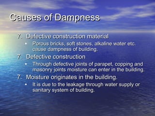 Causes of DampnessCauses of Dampness
7.7. Defective construction materialDefective construction material
• Porous bricks, soft stones, alkaline water etc.Porous bricks, soft stones, alkaline water etc.
cause dampness of building.cause dampness of building.
7.7. Defective constructionDefective construction
• Through defective joints of parapet, copping andThrough defective joints of parapet, copping and
masonry joints moisture can enter in the building.masonry joints moisture can enter in the building.
7.7. Moisture originates in the building.Moisture originates in the building.
• It is due to the leakage through water supply orIt is due to the leakage through water supply or
sanitary system of building.sanitary system of building.
 
