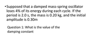 •Supposed that a damped mass-spring oscillator
loses 4% of its energy during each cycle. If the
period is 2.0 s, the mass ...