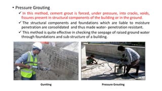 • Pressure Grouting
 In this method, cement grout is forced, under pressure, into cracks, voids,
fissures present in structural components of the building or in the ground.
 The structural components and foundations which are liable to moisture
penetration are consolidated and thus made water- penetration resistant.
 This method is quite effective in checking the seepage of raised ground water
through foundations and sub-structure of a building.
Guniting Pressure Grouting
 