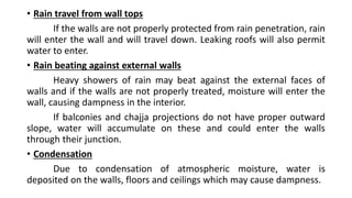 • Rain travel from wall tops
If the walls are not properly protected from rain penetration, rain
will enter the wall and will travel down. Leaking roofs will also permit
water to enter.
• Rain beating against external walls
Heavy showers of rain may beat against the external faces of
walls and if the walls are not properly treated, moisture will enter the
wall, causing dampness in the interior.
If balconies and chajja projections do not have proper outward
slope, water will accumulate on these and could enter the walls
through their junction.
• Condensation
Due to condensation of atmospheric moisture, water is
deposited on the walls, floors and ceilings which may cause dampness.
 