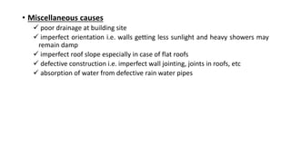• Miscellaneous causes
 poor drainage at building site
 imperfect orientation i.e. walls getting less sunlight and heavy showers may
remain damp
 imperfect roof slope especially in case of flat roofs
 defective construction i.e. imperfect wall jointing, joints in roofs, etc
 absorption of water from defective rain water pipes
 