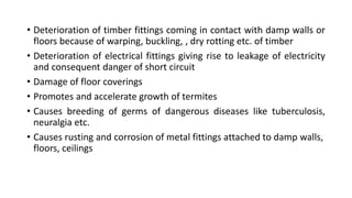 • Deterioration of timber fittings coming in contact with damp walls or
floors because of warping, buckling, , dry rotting etc. of timber
• Deterioration of electrical fittings giving rise to leakage of electricity
and consequent danger of short circuit
• Damage of floor coverings
• Promotes and accelerate growth of termites
• Causes breeding of germs of dangerous diseases like tuberculosis,
neuralgia etc.
• Causes rusting and corrosion of metal fittings attached to damp walls,
floors, ceilings
 
