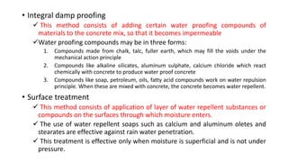 • Integral damp proofing
 This method consists of adding certain water proofing compounds of
materials to the concrete mix, so that it becomes impermeable
Water proofing compounds may be in three forms:
1. Compounds made from chalk, talc, fuller earth, which may fill the voids under the
mechanical action principle
2. Compounds like alkaline silicates, aluminum sulphate, calcium chloride which react
chemically with concrete to produce water proof concrete
3. Compounds like soap, petroleum, oils, fatty acid compounds work on water repulsion
principle. When these are mixed with concrete, the concrete becomes water repellent.
• Surface treatment
 This method consists of application of layer of water repellent substances or
compounds on the surfaces through which moisture enters.
 The use of water repellent soaps such as calcium and aluminum oletes and
stearates are effective against rain water penetration.
 This treatment is effective only when moisture is superficial and is not under
pressure.
 