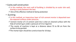 • Cavity wall construction
 In this method, the main wall of building is shielded by an outer skin wall,
leaving a cavity between the two.
 One of the effective method of damp protection
• Guniting
 In this method, an impervious layer of rich cement mortar is deposited over
the exposed surfaces under pressure.
 Cement mortar of 1:3 cement sand mix is shot on cleaned surface with the
help of cement gun under a pressure of 2 to 3 kg/cm2.
 The nozzle of machine is kept at a distance about 75 to 90 cm from the
surface to be gunited.
The mortar layer should be cured at least for 10 days.
 