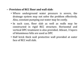 – Provision of RCC floor and wall slab:
• Where underground water pressure is severe, the
drainage system may not solve the problem effectively.
Also, constant pumping out water may be costly.
• In such case, floor slab as well as walls may be
constructed in rigid RCC structure. Horizontal and
vertical DPC treatment is also provided. Atleast, 3 layers
of bituminous felts are used as DPC
• Half brick thick wall protective wall provided at outer
face of RCC wall slab.
 