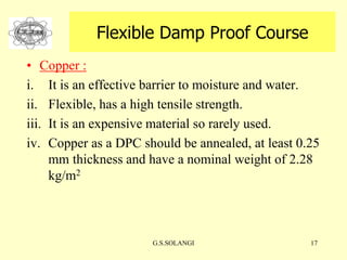 G.S.SOLANGI 17
Flexible Damp Proof Course
• Copper :
i. It is an effective barrier to moisture and water.
ii. Flexible, has a high tensile strength.
iii. It is an expensive material so rarely used.
iv. Copper as a DPC should be annealed, at least 0.25
mm thickness and have a nominal weight of 2.28
kg/m2
 