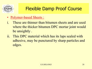 G.S.SOLANGI 20
Flexible Damp Proof Course
• Polymer-based Sheets :
i. These are thinner than bitumen sheets and are used
where the thicker bitumen DPC mortar joint would
be unsightly .
ii. This DPC material which has its laps sealed with
adhesive, may be punctured by sharp particles and
edges.
 