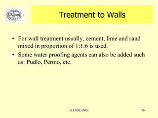 G.S.SOLANGI 26
Treatment to Walls
• For wall treatment usually, cement, lime and sand
mixed in proportion of 1:1:6 is used.
• Some water proofing agents can also be added such
as: Pudlo, Permo, etc.
 