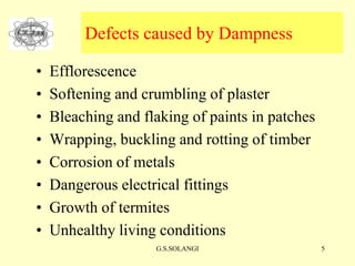 G.S.SOLANGI 5
Defects caused by Dampness
• Efflorescence
• Softening and crumbling of plaster
• Bleaching and flaking of paints in patches
• Wrapping, buckling and rotting of timber
• Corrosion of metals
• Dangerous electrical fittings
• Growth of termites
• Unhealthy living conditions
 