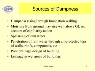 G.S.SOLANGI 6
Sources of Dampness
• Dampness rising through foundation walling
• Moisture from ground may rise well above GL on
account of capillarity action
• Splashing of rain water
• Penetration of rain water through un-protected tops
of walls, roofs, compounds, etc
• Poor drainage design of building
• Leakage in wet areas of buildings
 