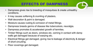 • Dampness gives rise to breeding of mosquitoes & create unhealthy
conditions.
• It may causes softening & crumling of plasters.
• Wall decoration & paint is damaged.
• Moisture causes rusting & corrosion of metal fittings.
• Dampness breeds germs of disease like tuberculosis, neuralgia.
• Dampness promotes & accelerated growth of termites.
• Timber fittings such as doors, windows etc. coming in contact with damp
walls get damaged because of warping etc.
• Electrical fittings get damaged, giving rise to leakage of electricity & danger
of short circuiting.
• Floor coverings get damaged.
EFFECTS OF DAMPNESS
 